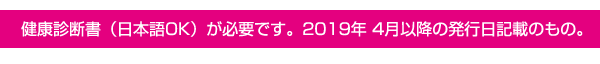 健康診断書（日本語OK）が必要です。2019 年4月以降の発行日記載のもの。