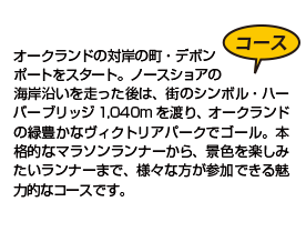 オークランドの対岸の町・デボンポートをスタート。ノースショアの海岸沿いを走った後は、街のシンボル・ハーバーブリッジ1,040m を渡り、オークランドの緑豊かなヴィクトリアパークでゴール。本格的なマラソンランナーから、景色を楽しみたいランナーまで、様々な方が参加できる魅力的なコースです。