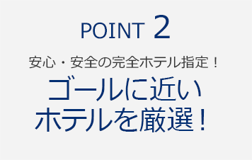 POINT2　安心・安全の完全ホテル指定！『ゴールに近いホテルを厳選！