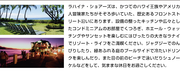 ラハイナ・ショアーズは、かつてのハワイ王族やアメリカ人冒険家たちがそぞろ歩いていた、歴史あるフロントストリート沿いにあります。設備の整ったキッチンや広々としたコンドミニアムのお部屋でくつろぎ、ホエール・ウォッチングやサンセットを楽しむにはぴったりの大きなラナイでリゾート・ライフをご満喫ください。ジャグジーでのんびりしたり、緑あふれる庭のプールサイドで冷たいドリンクを楽しんだり、また目の前のビーチで泳いだりシュノーケルなどをして、気ままな休日をお過ごしください。