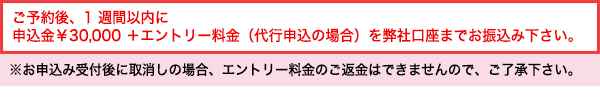 ご予約後、1週間以内に 申込金￥30,000+エントリー料金（代行申込の場合）を弊社口座までお振込み下さい。