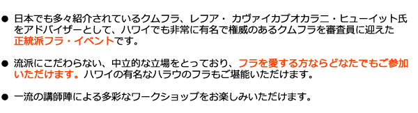 日本でも多々紹介されているクムフラ、レフア・ カヴァイカプオカラ二・ヒューイット氏
をアドバイザーとして、ハワイでも非常に有名で権威のあるクムフラを審査員に迎えた
正統派フラ・イベントです。

流派にこだわらない、中立的な立場をとっており、フラを愛する方ならどなたでもご参加
いただけます。ハワイの有名なハラウのフラもご堪能いただけます。

一流の講師陣による多彩なワークショップをお楽しみいただけます。