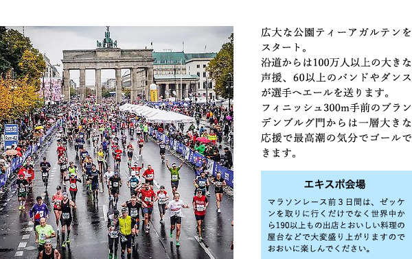 広大な公園ティーアガルテンをスタート。沿道からは100万人以上の大きな声援、60以上のバンドやダンスが選手へエールを送ります。
フィニッシュ300m手前のブランデンブルグ門からは一層大きな応援で最高潮の気分でゴールできます。