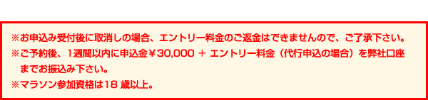 ※お申込み受付後に取消しの場合、エントリー料金のご返金はできませんので、ご了承下さい。※ご予約後、1週間以内に申込金￥30,000 ＋ エントリー料金（代行申込の場合）を弊社口座までお振込み下さい。※マラソン参加資格は18歳以上。