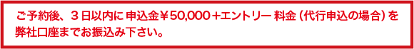 ご予約後、3 日以内に 申込金￥50,000＋エントリー 料金（代行申込の場合）を 弊社口座までお振込み下さい。
